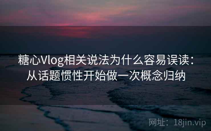 糖心Vlog相关说法为什么容易误读：从话题惯性开始做一次概念归纳