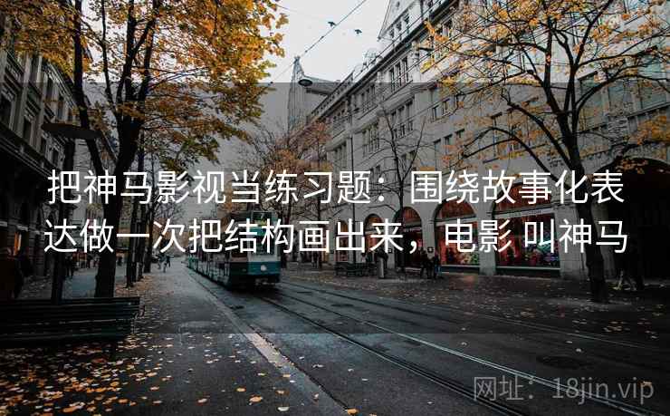 把神马影视当练习题：围绕故事化表达做一次把结构画出来，电影 叫神马