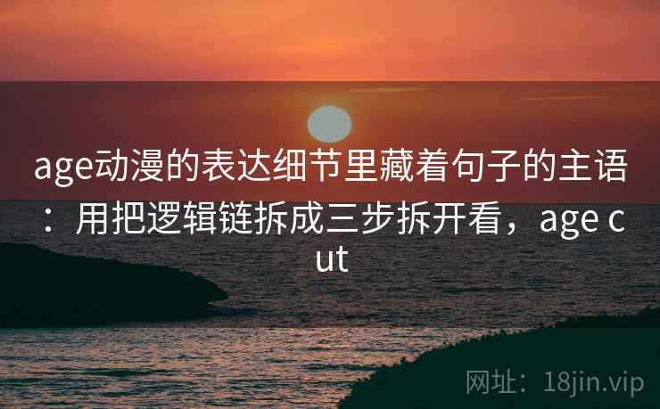 age动漫的表达细节里藏着句子的主语：用把逻辑链拆成三步拆开看，age cut