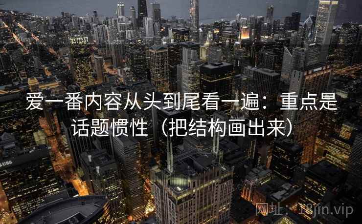 爱一番内容从头到尾看一遍:重点是话题惯性(把结构画出来) 爱一番内容从头到尾看一遍:重点是话题惯性(把结构画出来)