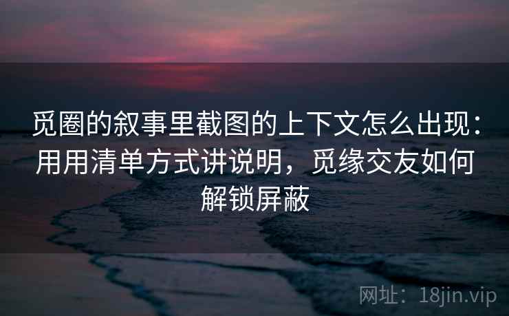 觅圈的叙事里截图的上下文怎么出现:用用清单方式讲说明,觅缘交友如何解锁屏蔽 觅圈的叙事里截图的上下文怎么出现:用用清单方式讲说明,觅缘交友如何解锁屏蔽