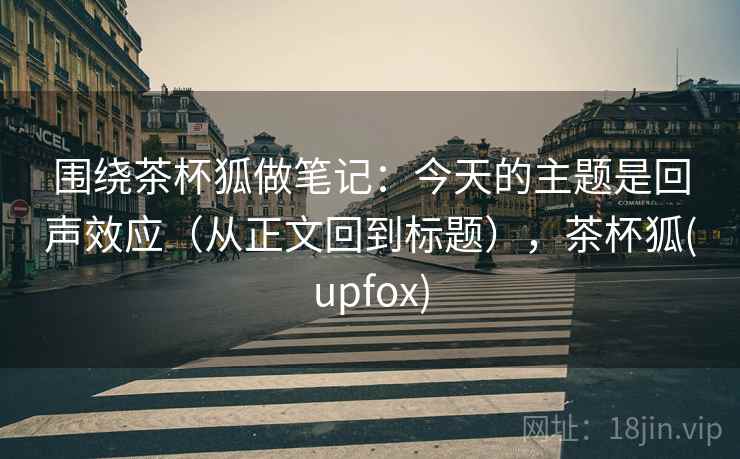 围绕茶杯狐做笔记:今天的主题是回声效应(从正文回到标题),茶杯狐(upfox) 围绕茶杯狐做笔记:今天的主题是回声效应(从正文回到标题),茶杯狐(upfox)