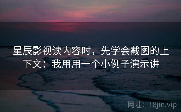 星辰影视读内容时，先学会截图的上下文：我用用一个小例子演示讲