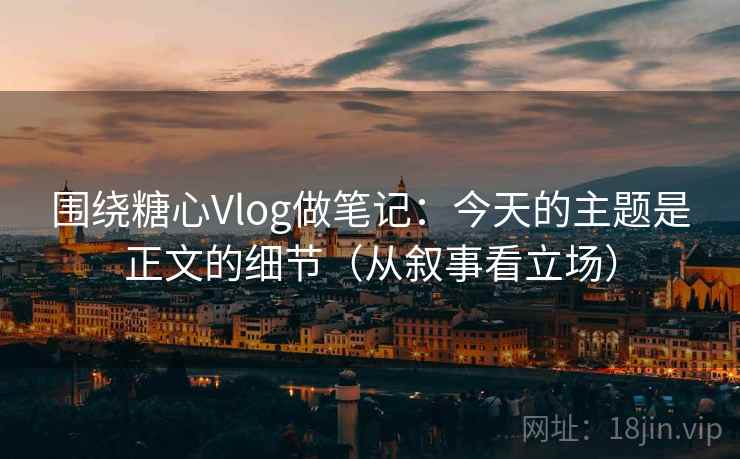 围绕糖心Vlog做笔记：今天的主题是正文的细节（从叙事看立场）