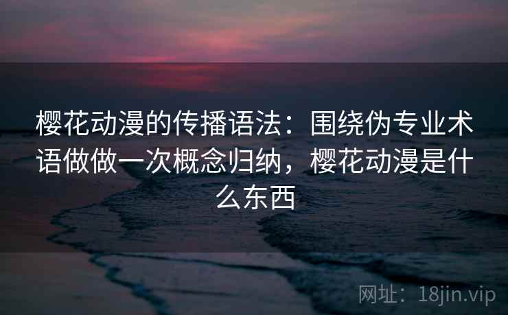樱花动漫的传播语法：围绕伪专业术语做做一次概念归纳，樱花动漫是什么东西