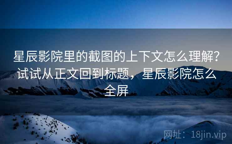 星辰影院里的截图的上下文怎么理解？试试从正文回到标题，星辰影院怎么全屏
